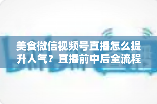 美食微信视频号直播怎么提升人气?直播前中后全流程实战技巧与微信生态引流策略深度解析 美食微信视频号直播怎么提升人气?直播前中后全流程实战技巧与微信生态引流策略深度解析