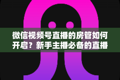 微信视频号直播的房管如何开启?新手主播必备的直播间管理全攻略 微信视频号直播的房管如何开启?新手主播必备的直播间管理全攻略