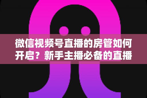 微信视频号直播的房管如何开启?新手主播必备的直播间管理全攻略 微信视频号直播的房管如何开启?新手主播必备的直播间管理全攻略