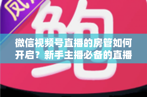 微信视频号直播的房管如何开启？新手主播必备的直播间管理全攻略