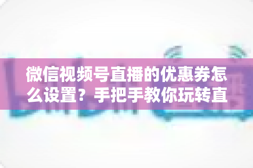 微信视频号直播的优惠券怎么设置？手把手教你玩转直播间优惠券营销，提升转化率与销售额