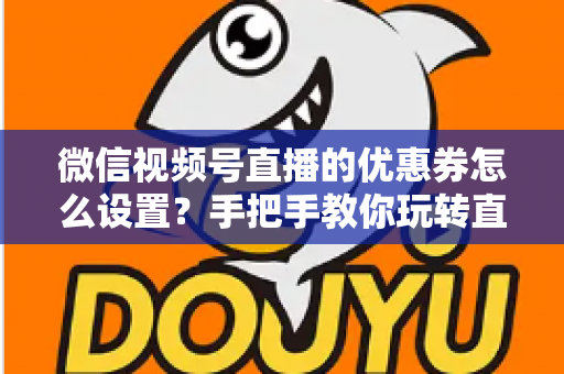 微信视频号直播的优惠券怎么设置？手把手教你玩转直播间优惠券营销，提升转化率与销售额