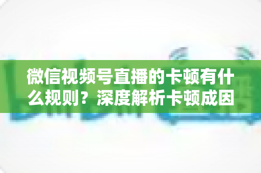 微信视频号直播的卡顿有什么规则？深度解析卡顿成因、平台规范与优化指南