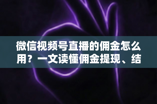 微信视频号直播的佣金怎么用？一文读懂佣金提现、结算与变现全流程