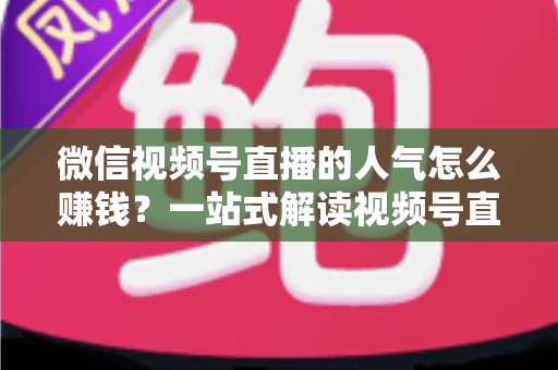 微信视频号直播的人气怎么赚钱？一站式解读视频号直播变现全攻略与实操技巧