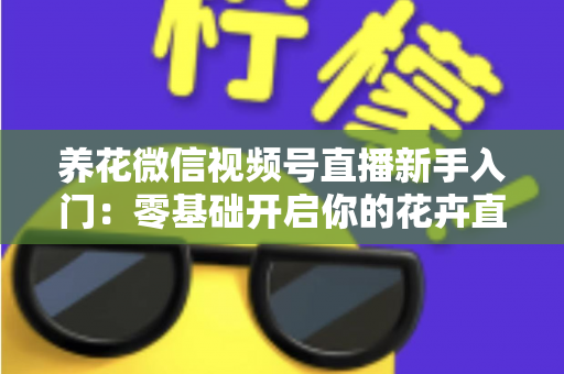 养花微信视频号直播新手入门：零基础开启你的花卉直播之旅，从开播到涨粉变现的完整指南