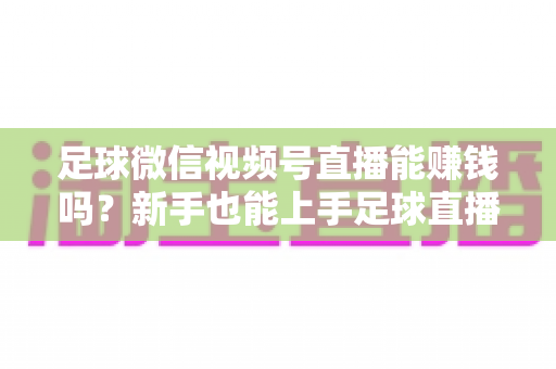 足球微信视频号直播能赚钱吗?新手也能上手足球直播变现全攻略 足球微信视频号直播能赚钱吗?新手也能上手足球直播变现全攻略