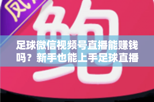 足球微信视频号直播能赚钱吗?新手也能上手足球直播变现全攻略 足球微信视频号直播能赚钱吗?新手也能上手足球直播变现全攻略