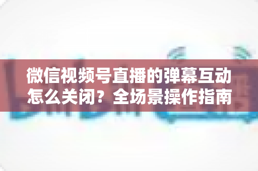 微信视频号直播的弹幕互动怎么关闭?全场景操作指南与运营建议,助你打造清爽的直播体验 微信视频号直播的弹幕互动怎么关闭?全场景操作指南与运营建议,助你打造清爽的直播体验