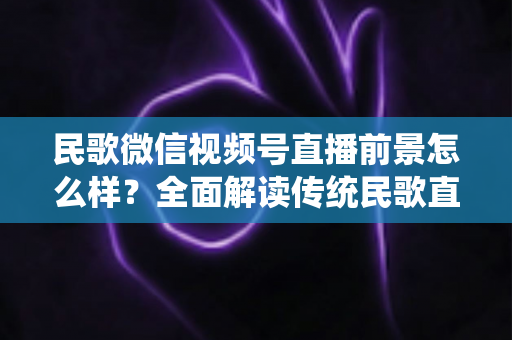 民歌微信视频号直播前景怎么样？全面解读传统民歌直播的未来发展趋势、变现机遇与实操建议