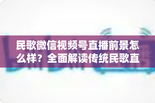 民歌微信视频号直播前景怎么样？全面解读传统民歌直播的未来发展趋势、变现机遇与实操建议