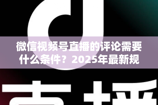 微信视频号直播的评论需要什么条件？2025年最新规则全解析与实操指南