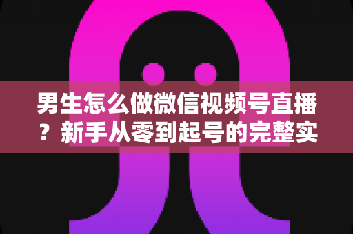男生怎么做微信视频号直播？新手从零到起号的完整实战指南