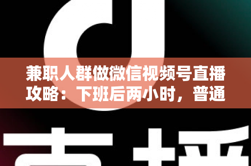 兼职人群做微信视频号直播攻略：下班后两小时，普通人也能开播变现的完整指南