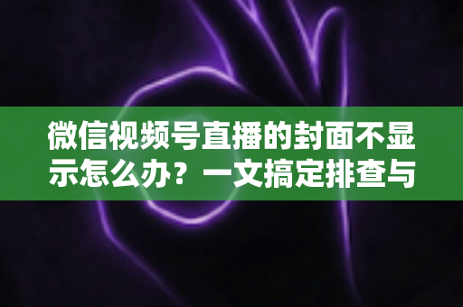 微信视频号直播的封面不显示怎么办？一文搞定排查与修复全攻略