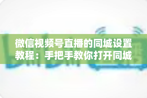 微信视频号直播的同城设置教程：手把手教你打开同城流量入口，本地精准获客涨粉一步到位