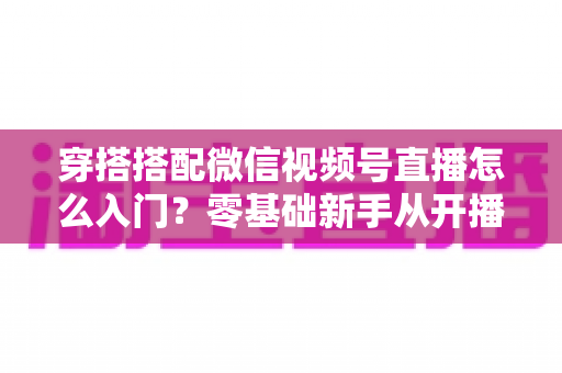 穿搭搭配微信视频号直播怎么入门？零基础新手从开播到变现的完整实战指南