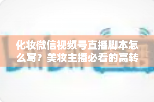 化妆微信视频号直播脚本怎么写？美妆主播必看的高转化直播全流程实战指南