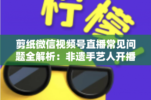 剪纸微信视频号直播常见问题全解析：非遗手艺人开播必备的避坑指南