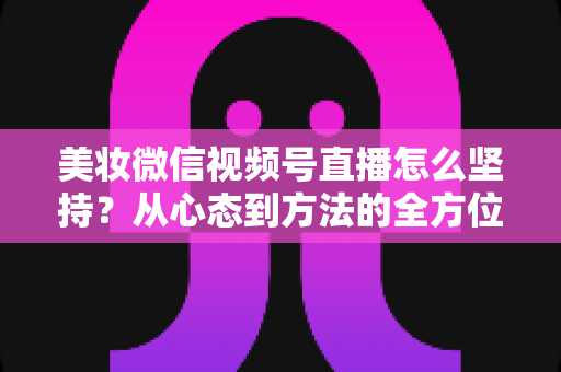 美妆微信视频号直播怎么坚持？从心态到方法的全方位长效运营指南