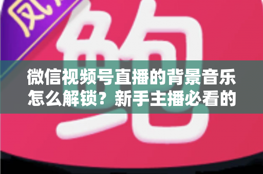 微信视频号直播的背景音乐怎么解锁？新手主播必看的背景音乐解锁与设置全攻略