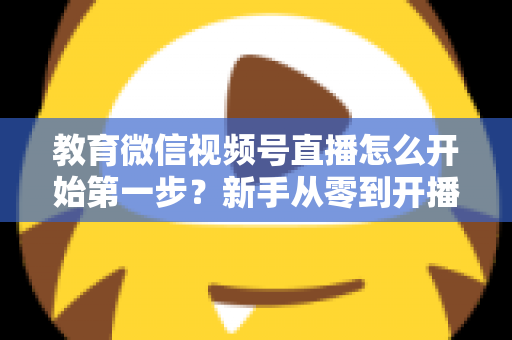 教育微信视频号直播怎么开始第一步?新手从零到开播的完整实操指南 教育微信视频号直播怎么开始第一步?新手从零到开播的完整实操指南
