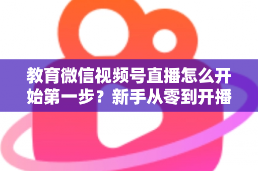 教育微信视频号直播怎么开始第一步?新手从零到开播的完整实操指南 教育微信视频号直播怎么开始第一步?新手从零到开播的完整实操指南