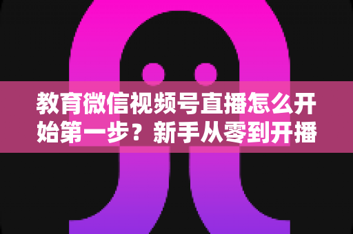 教育微信视频号直播怎么开始第一步？新手从零到开播的完整实操指南