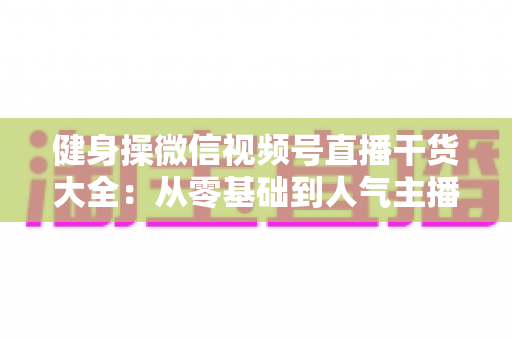 健身操微信视频号直播干货大全：从零基础到人气主播的实战运营指南