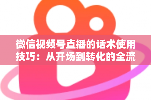 微信视频号直播的话术使用技巧：从开场到转化的全流程实战指南