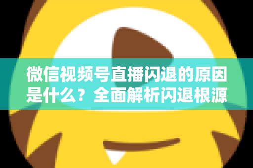 微信视频号直播闪退的原因是什么？全面解析闪退根源与实用解决方案指南