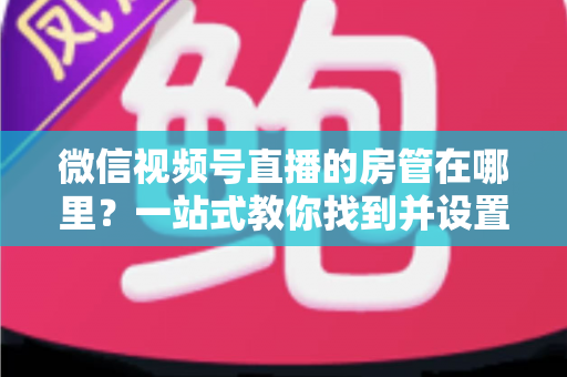 微信视频号直播的房管在哪里？一站式教你找到并设置直播间管理员