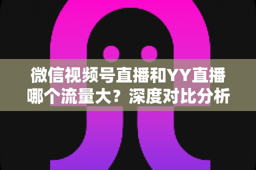 微信视频号直播和YY直播哪个流量大？深度对比分析助你选对平台