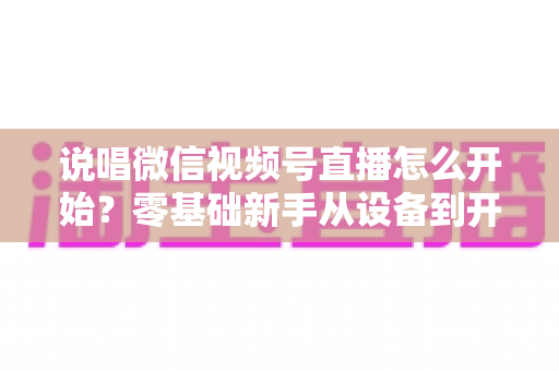 说唱微信视频号直播怎么开始？零基础新手从设备到开播的完整实战指南
