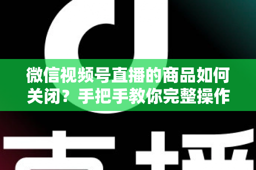 微信视频号直播的商品如何关闭？手把手教你完整操作步骤与实用技巧