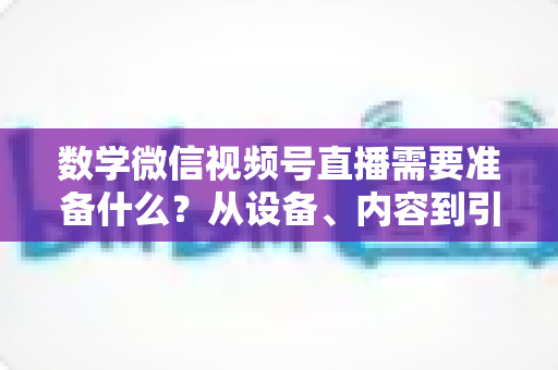 数学微信视频号直播需要准备什么?从设备、内容到引流的全方位开播指南 数学微信视频号直播需要准备什么?从设备、内容到引流的全方位开播指南