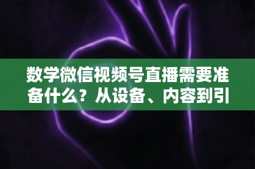 数学微信视频号直播需要准备什么？从设备、内容到引流的全方位开播指南