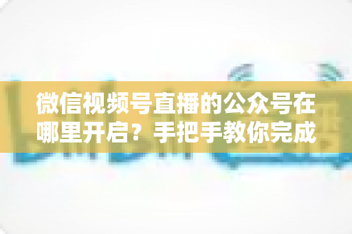 微信视频号直播的公众号在哪里开启？手把手教你完成绑定与直播设置全流程