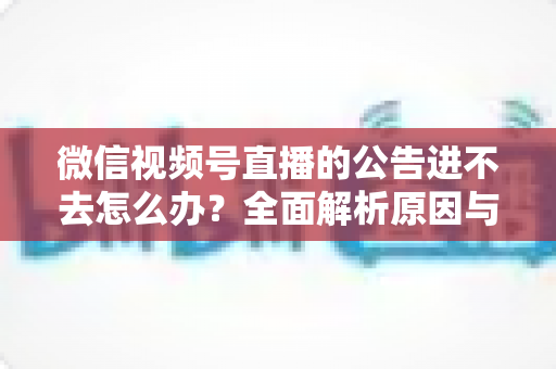 微信视频号直播的公告进不去怎么办？全面解析原因与高效解决技巧指南