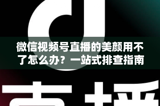 微信视频号直播的美颜用不了怎么办？一站式排查指南与实用解决方案全解析