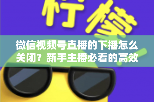 微信视频号直播的下播怎么关闭？新手主播必看的高效下播操作指南与避坑技巧