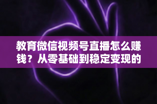 教育微信视频号直播怎么赚钱？从零基础到稳定变现的完整实战指南