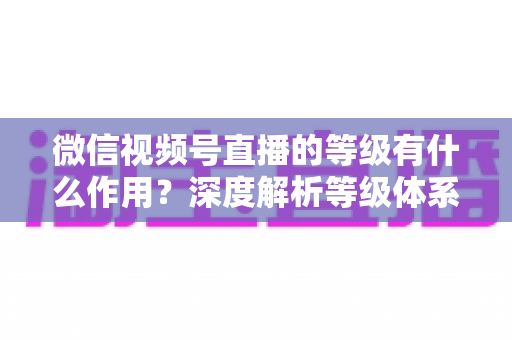 微信视频号直播的等级有什么作用？深度解析等级体系的价值、玩法与提升全攻略