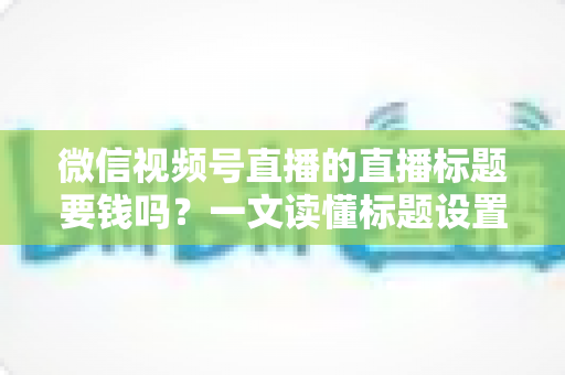微信视频号直播的直播标题要钱吗？一文读懂标题设置规则与免费引流实战技巧