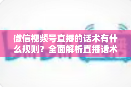 微信视频号直播的话术有什么规则?全面解析直播话术合规规范与实战应用指南 微信视频号直播的话术有什么规则?全面解析直播话术合规规范与实战应用指南