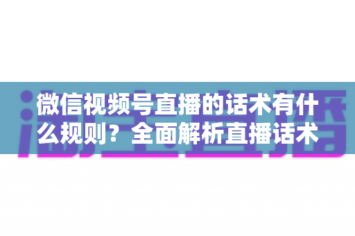 微信视频号直播的话术有什么规则？全面解析直播话术合规规范与实战应用指南