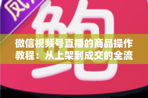 微信视频号直播的商品操作教程:从上架到成交的全流程实操指南 微信视频号直播的商品操作教程:从上架到成交的全流程实操指南