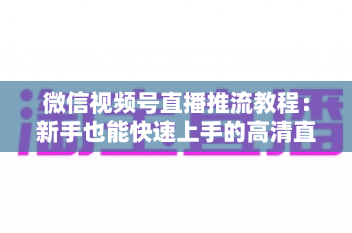 微信视频号直播推流教程：新手也能快速上手的高清直播全流程指南