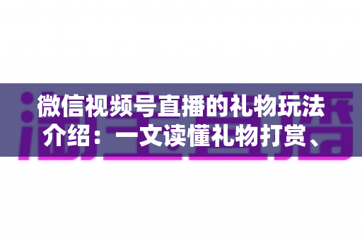 微信视频号直播的礼物玩法介绍：一文读懂礼物打赏、榜单与互动全攻略