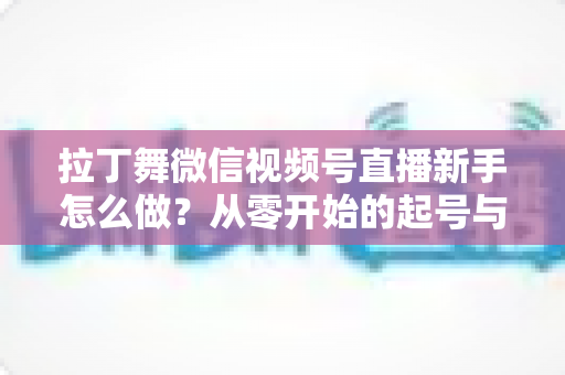 拉丁舞微信视频号直播新手怎么做？从零开始的起号与直播实战全攻略